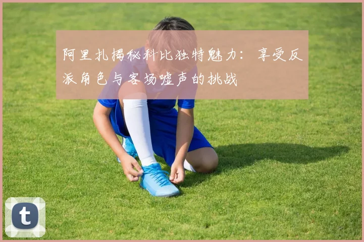 阿里扎揭秘科比独特魅力：享受反派角色与客场嘘声的挑战