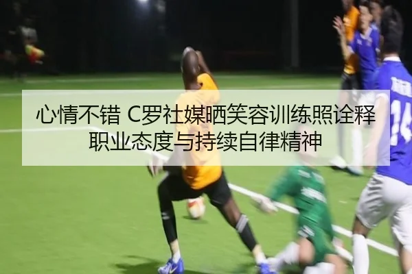 心情不错 C罗社媒晒笑容训练照诠释职业态度与持续自律精神