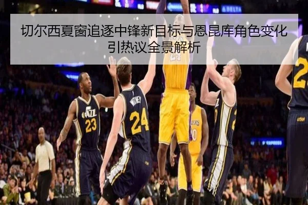 切尔西夏窗追逐中锋新目标与恩昆库角色变化引热议全景解析